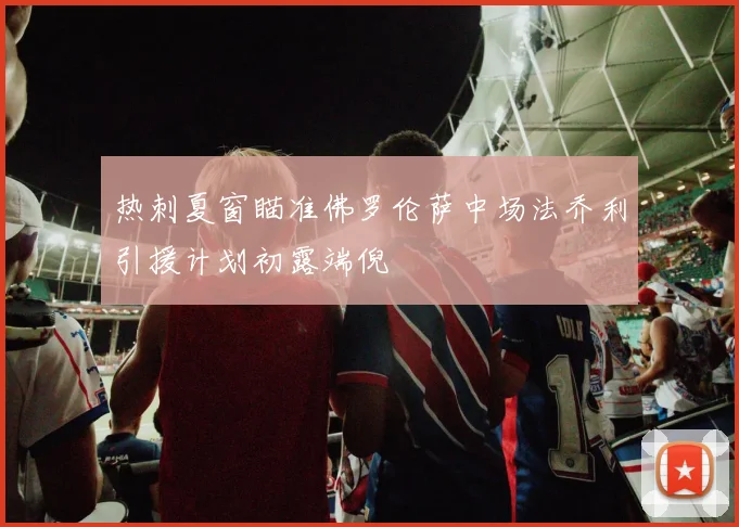 热刺夏窗瞄准佛罗伦萨中场法乔利引援计划初露端倪