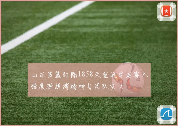 山东男篮时隔1858天重返季后赛八强展现拼搏精神与团队实力