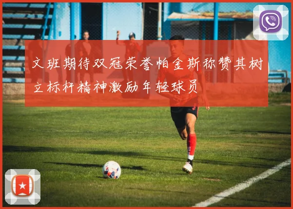 文班期待双冠荣誉帕金斯称赞其树立标杆精神激励年轻球员
