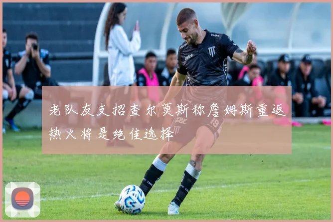 老队友支招查尔莫斯称詹姆斯重返热火将是绝佳选择