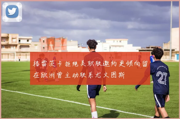 格雷茨卡拒绝美职联邀约更倾向留在欧洲曾主动联系尤文图斯
