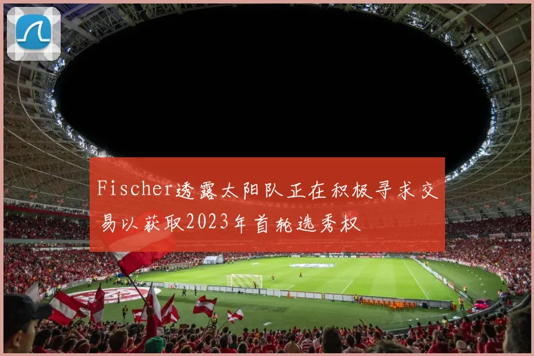 Fischer透露太阳队正在积极寻求交易以获取2023年首轮选秀权