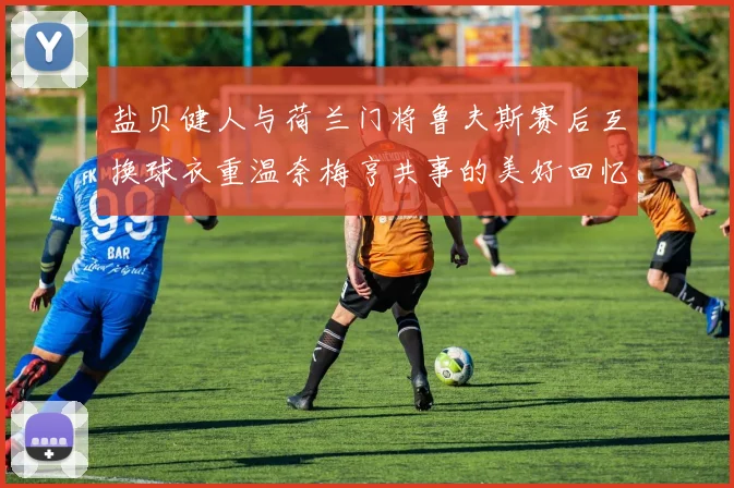 盐贝健人与荷兰门将鲁夫斯赛后互换球衣重温奈梅亨共事的美好回忆