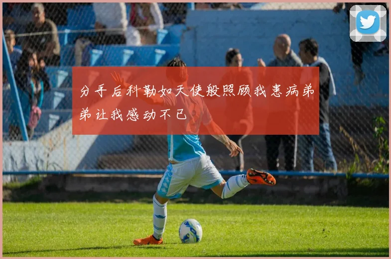 分手后科勒如天使般照顾我患病弟弟让我感动不已