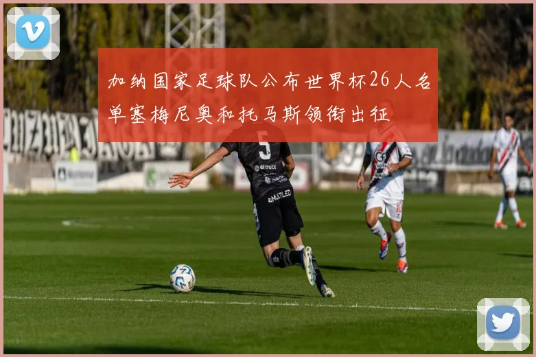 加纳国家足球队公布世界杯26人名单塞梅尼奥和托马斯领衔出征