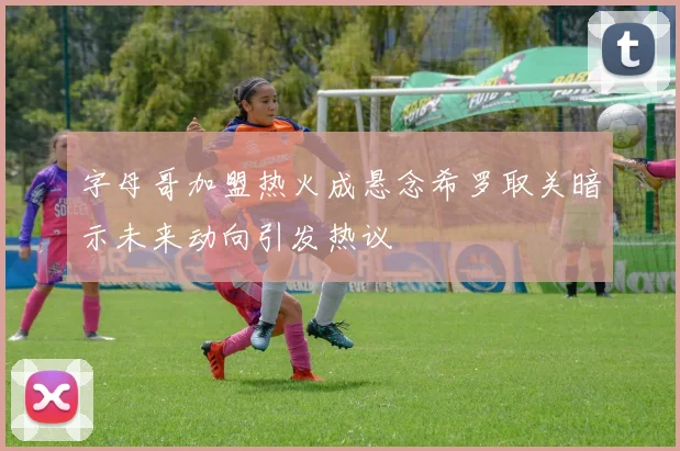 字母哥加盟热火成悬念希罗取关暗示未来动向引发热议