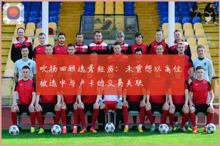 吹杨回顾选秀经历：未曾想以高位被选中与卢卡的交易关联
