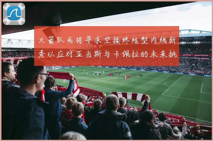 火箭队或将寻求空接终结型内线新秀以应对亚当斯与卡佩拉的未来挑战