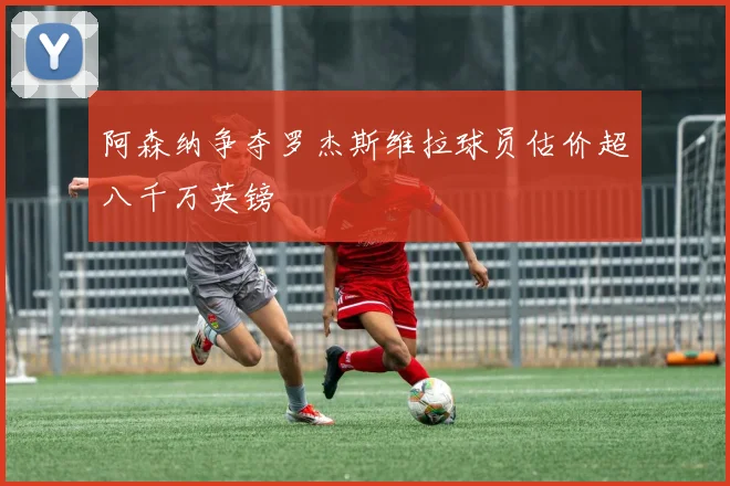 阿森纳争夺罗杰斯维拉球员估价超八千万英镑