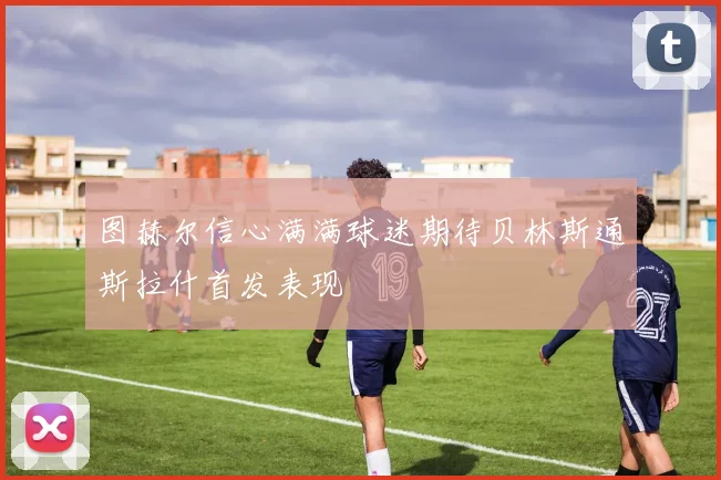 图赫尔信心满满球迷期待贝林斯通斯拉什首发表现