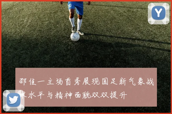 邵佳一主场首秀展现国足新气象战术水平与精神面貌双双提升