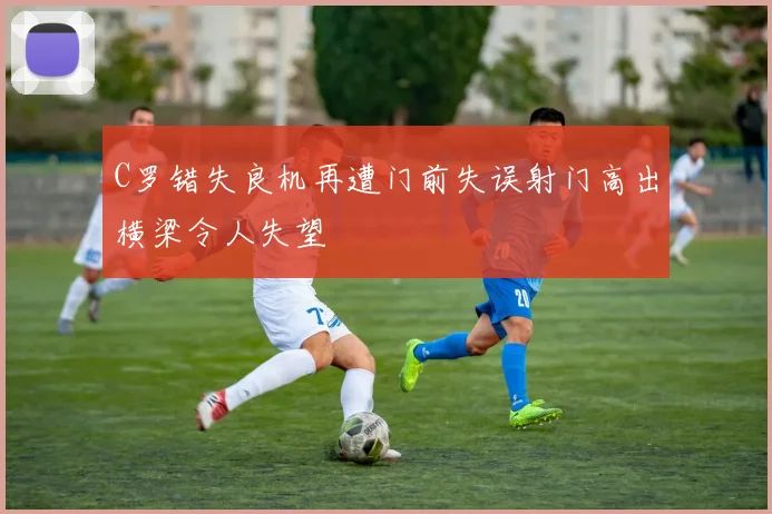 C罗错失良机再遭门前失误射门高出横梁令人失望