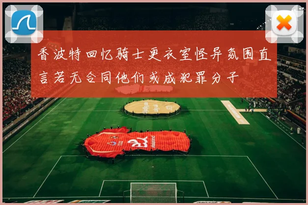 香波特回忆骑士更衣室怪异氛围直言若无合同他们或成犯罪分子