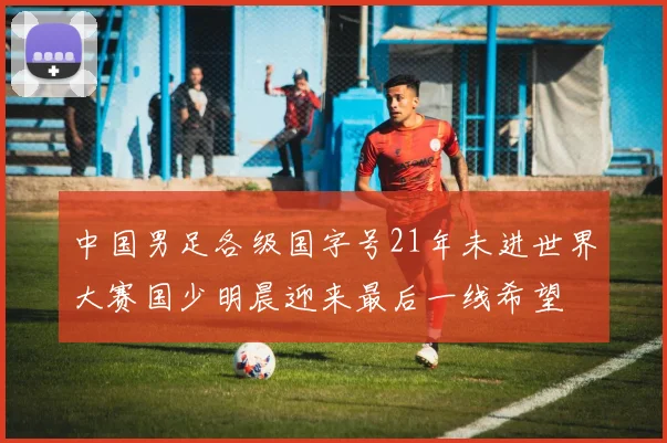 中国男足各级国字号21年未进世界大赛国少明晨迎来最后一线希望