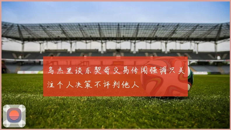 乌杰里谈东契奇交易传闻强调只关注个人决策不评判他人
