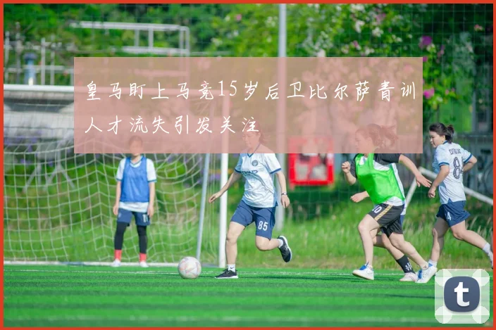 皇马盯上马竞15岁后卫比尔萨青训人才流失引发关注