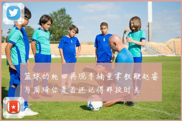 篮球的轮回再现李楠重掌教鞭赵睿与周琦你是否还记得那段时光