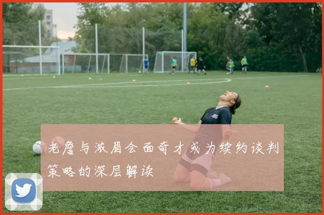 老詹与浓眉会面奇才或为续约谈判策略的深层解读