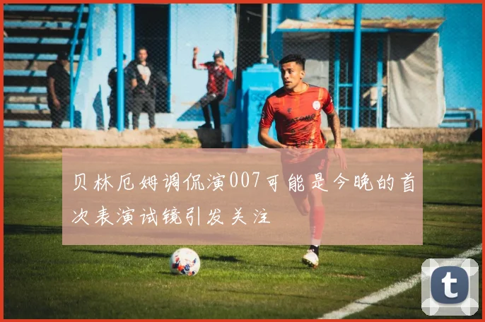 贝林厄姆调侃演007可能是今晚的首次表演试镜引发关注