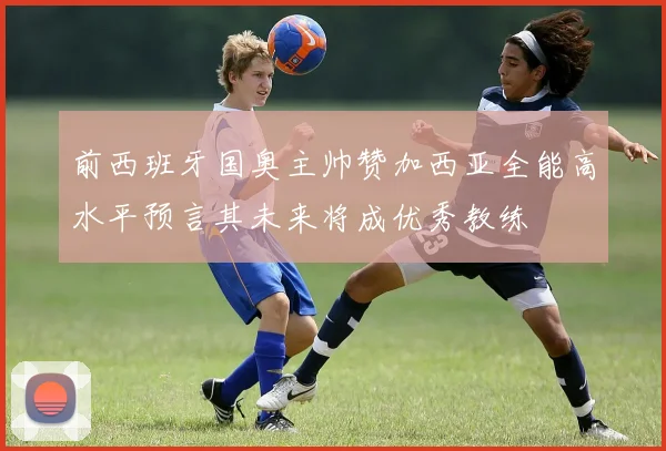 前西班牙国奥主帅赞加西亚全能高水平预言其未来将成优秀教练