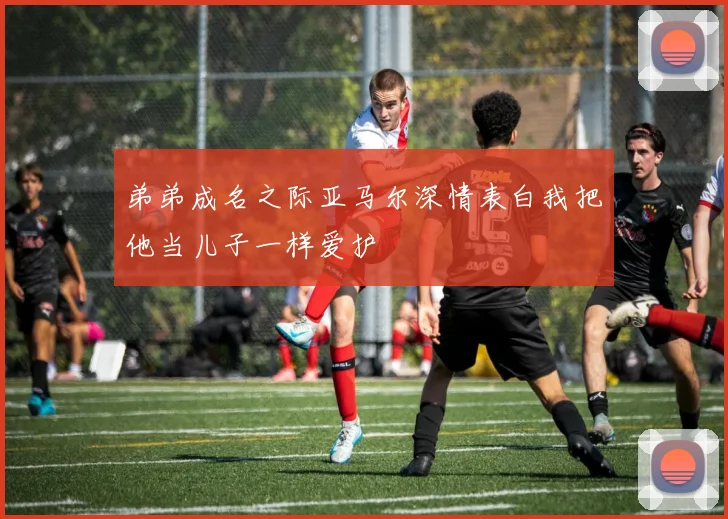 弟弟成名之际亚马尔深情表白我把他当儿子一样爱护