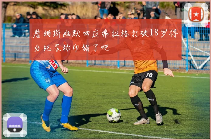 詹姆斯幽默回应弗拉格打破18岁得分纪录称印错了吧