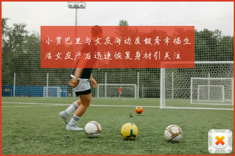 小贾巴里与女友海边度假秀幸福生活女友产后迅速恢复身材引关注