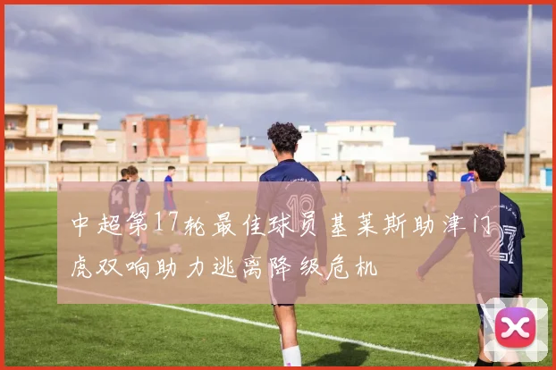 中超第17轮最佳球员基莱斯助津门虎双响助力逃离降级危机