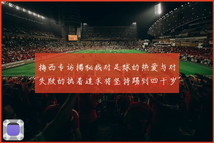 梅西专访揭秘我对足球的热爱与对失败的执着追求将坚持踢到四十岁
