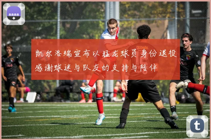凯尔洛瑞宣布以猛龙球员身份退役感谢球迷与队友的支持与陪伴