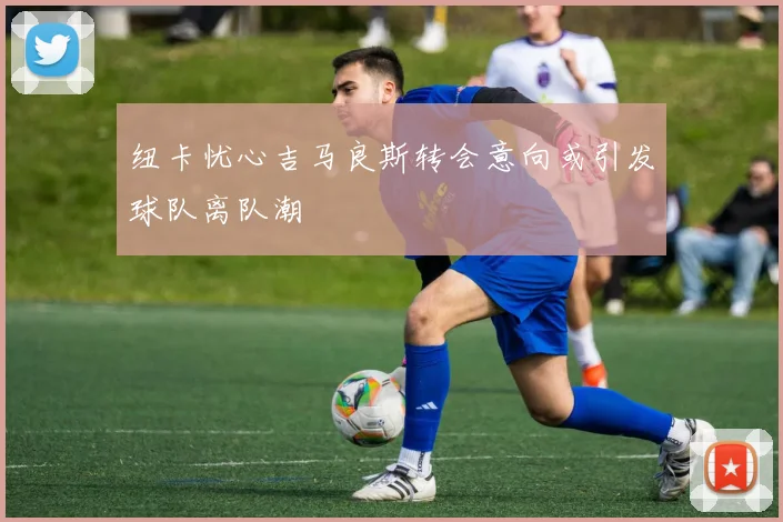 纽卡忧心吉马良斯转会意向或引发球队离队潮
