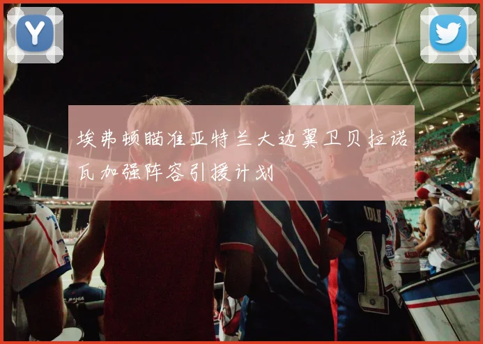 埃弗顿瞄准亚特兰大边翼卫贝拉诺瓦加强阵容引援计划
