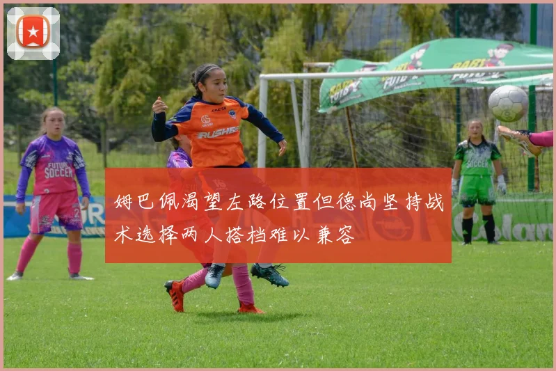 姆巴佩渴望左路位置但德尚坚持战术选择两人搭档难以兼容