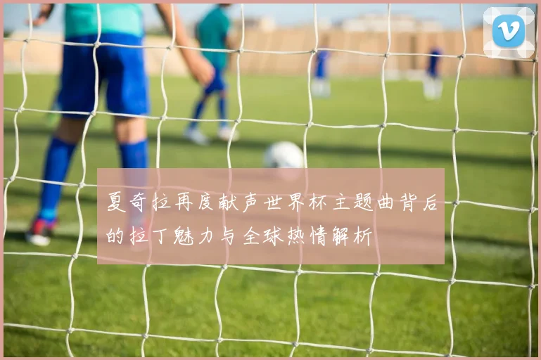 夏奇拉再度献声世界杯主题曲背后的拉丁魅力与全球热情解析