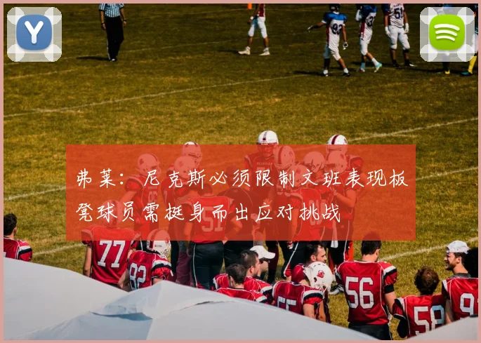 弗莱：尼克斯必须限制文班表现板凳球员需挺身而出应对挑战