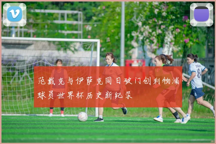 范戴克与伊萨克同日破门创利物浦球员世界杯历史新纪录